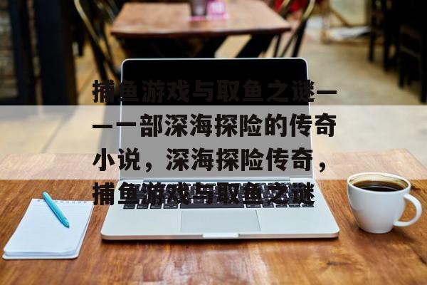 捕鱼游戏与取鱼之谜——一部深海探险的传奇小说,深海探险传奇,捕鱼游戏与取鱼之谜 捕鱼游戏与取鱼之谜——一部深海探险的传奇小说,深海探险传奇,捕鱼游戏与取鱼之谜