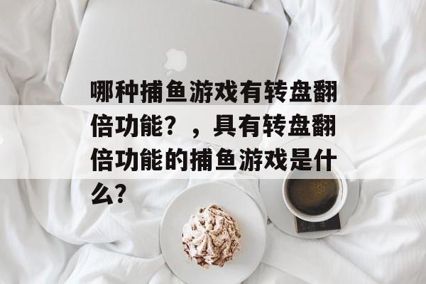 哪种捕鱼游戏有转盘翻倍功能?,具有转盘翻倍功能的捕鱼游戏是什么? 哪种捕鱼游戏有转盘翻倍功能?,具有转盘翻倍功能的捕鱼游戏是什么?
