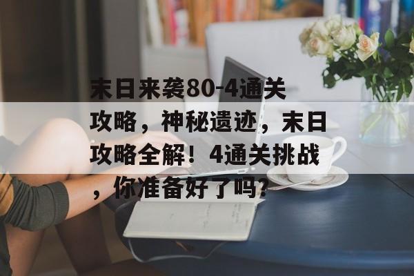 末日来袭80-4通关攻略,神秘遗迹,末日攻略全解!4通关挑战,你准备好了吗? 末日来袭80-4通关攻略,神秘遗迹,末日攻略全解!4通关挑战,你准备好了吗?