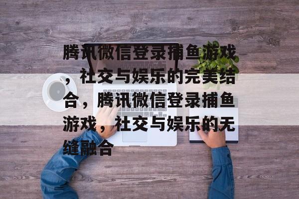 腾讯微信登录捕鱼游戏，社交与娱乐的完美结合，腾讯微信登录捕鱼游戏，社交与娱乐的无缝融合