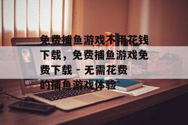 免费捕鱼游戏不用花钱下载,免费捕鱼游戏免费下载 - 无需花费的捕鱼游戏体验 免费捕鱼游戏不用花钱下载,免费捕鱼游戏免费下载 - 无需花费的捕鱼游戏体验