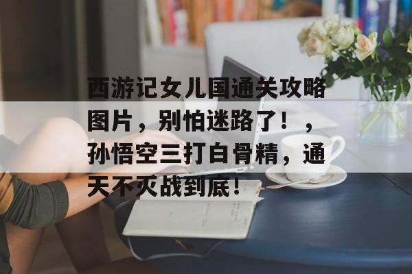 西游记女儿国通关攻略图片,别怕迷路了!,孙悟空三打白骨精,通天不灭战到底! 西游记女儿国通关攻略图片,别怕迷路了!,孙悟空三打白骨精,通天不灭战到底!