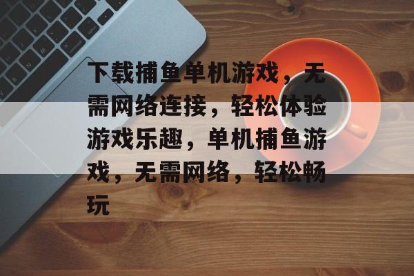 下载捕鱼单机游戏,无需网络连接,轻松体验游戏乐趣,单机捕鱼游戏,无需网络,轻松畅玩 下载捕鱼单机游戏,无需网络连接,轻松体验游戏乐趣,单机捕鱼游戏,无需网络,轻松畅玩