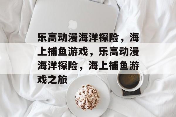 乐高动漫海洋探险,海上捕鱼游戏,乐高动漫海洋探险,海上捕鱼游戏之旅 乐高动漫海洋探险,海上捕鱼游戏,乐高动漫海洋探险,海上捕鱼游戏之旅