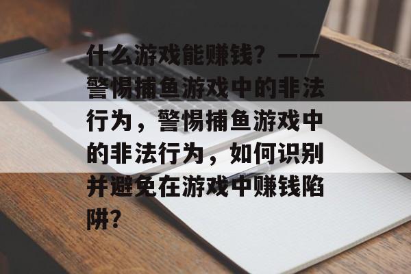 什么游戏能赚钱？——警惕捕鱼游戏中的非法行为，警惕捕鱼游戏中的非法行为，如何识别并避免在游戏中赚钱陷阱？