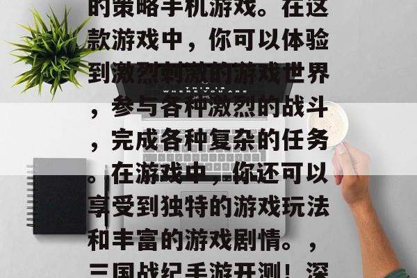 三国战纪手游是一款以三国时期的战争为背景的策略手机游戏。在这款游戏中,你可以体验到激烈刺激的游戏世界,参与各种激烈的战斗,完成各种复杂的任务。在游戏中,你还可以享受到独特的游戏玩法和丰富的游戏剧情。,三国战纪手游开测!深度战略对决,热血纷争等你来战! 三国战纪手游是一款以三国时期的战争为背景的策略手机游戏。在这款游戏中,你可以体验到激烈刺激的游戏世界,参与各种激烈的战斗,完成各种复杂的任务。在游戏中,你还可以享受到独特的游戏玩法和丰富的游戏剧情。,三国战纪手游开测!深度战略对决,热血纷争等你来战!