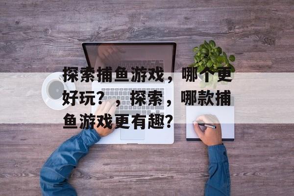 探索捕鱼游戏,哪个更好玩?,探索,哪款捕鱼游戏更有趣? 探索捕鱼游戏,哪个更好玩?,探索,哪款捕鱼游戏更有趣?