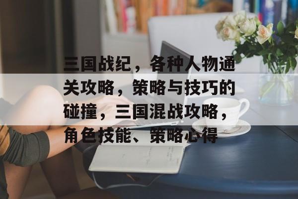 三国战纪,各种人物通关攻略,策略与技巧的碰撞,三国混战攻略,角色技能、策略心得 三国战纪,各种人物通关攻略,策略与技巧的碰撞,三国混战攻略,角色技能、策略心得