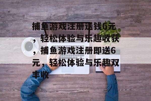 捕鱼游戏注册送钱6元，轻松体验与乐趣收获，捕鱼游戏注册即送6元，轻松体验与乐趣双丰收