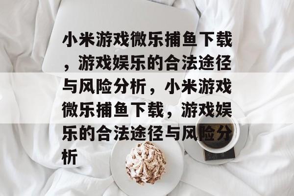 小米游戏微乐捕鱼下载,游戏娱乐的合法途径与风险分析,小米游戏微乐捕鱼下载,游戏娱乐的合法途径与风险分析 小米游戏微乐捕鱼下载,游戏娱乐的合法途径与风险分析,小米游戏微乐捕鱼下载,游戏娱乐的合法途径与风险分析