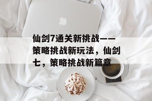 仙剑7通关新挑战——策略挑战新玩法,仙剑七,策略挑战新篇章 仙剑7通关新挑战——策略挑战新玩法,仙剑七,策略挑战新篇章