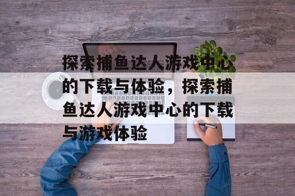 探索捕鱼达人游戏中心的下载与体验,探索捕鱼达人游戏中心的下载与游戏体验 探索捕鱼达人游戏中心的下载与体验,探索捕鱼达人游戏中心的下载与游戏体验