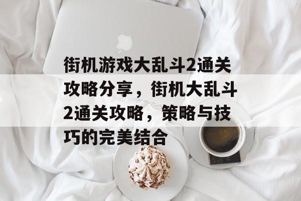 街机游戏大乱斗2通关攻略分享,街机大乱斗2通关攻略,策略与技巧的完美结合 街机游戏大乱斗2通关攻略分享,街机大乱斗2通关攻略,策略与技巧的完美结合
