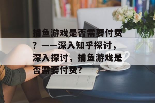 捕鱼游戏是否需要付费?——深入知乎探讨,深入探讨,捕鱼游戏是否需要付费? 捕鱼游戏是否需要付费?——深入知乎探讨,深入探讨,捕鱼游戏是否需要付费?