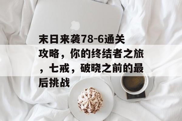 末日来袭78-6通关攻略,你的终结者之旅,七戒,破晓之前的最后挑战 末日来袭78-6通关攻略,你的终结者之旅,七戒,破晓之前的最后挑战
