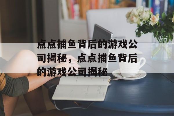 点点捕鱼背后的游戏公司揭秘,点点捕鱼背后的游戏公司揭秘 点点捕鱼背后的游戏公司揭秘,点点捕鱼背后的游戏公司揭秘