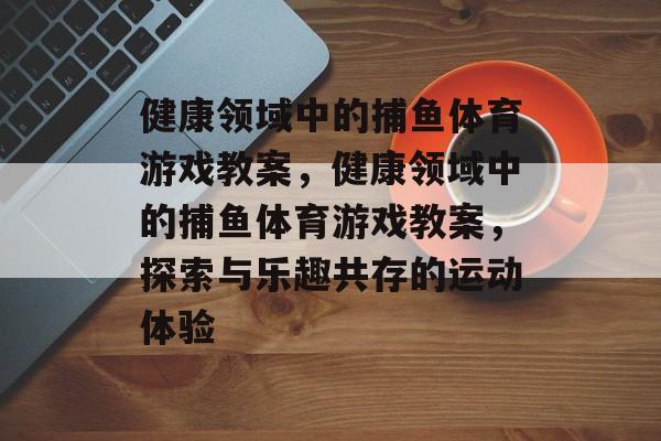 健康领域中的捕鱼体育游戏教案,健康领域中的捕鱼体育游戏教案,探索与乐趣共存的运动体验 健康领域中的捕鱼体育游戏教案,健康领域中的捕鱼体育游戏教案,探索与乐趣共存的运动体验