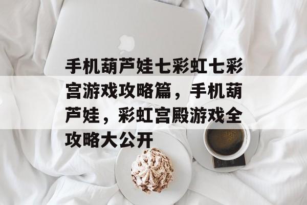 手机葫芦娃七彩虹七彩宫游戏攻略篇,手机葫芦娃,彩虹宫殿游戏全攻略大公开 手机葫芦娃七彩虹七彩宫游戏攻略篇,手机葫芦娃,彩虹宫殿游戏全攻略大公开