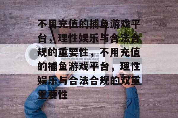 不用充值的捕鱼游戏平台,理性娱乐与合法合规的重要性,不用充值的捕鱼游戏平台,理性娱乐与合法合规的双重重要性 不用充值的捕鱼游戏平台,理性娱乐与合法合规的重要性,不用充值的捕鱼游戏平台,理性娱乐与合法合规的双重重要性