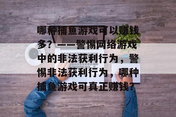 哪种捕鱼游戏可以赚钱多?——警惕网络游戏中的非法获利行为,警惕非法获利行为,哪种捕鱼游戏可真正赚钱? 哪种捕鱼游戏可以赚钱多?——警惕网络游戏中的非法获利行为,警惕非法获利行为,哪种捕鱼游戏可真正赚钱?