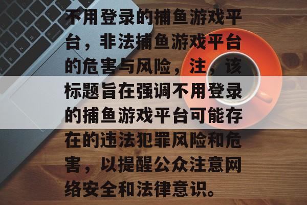 不用登录的捕鱼游戏平台,非法捕鱼游戏平台的危害与风险,注,该标题旨在强调不用登录的捕鱼游戏平台可能存在的违法犯罪风险和危害,以提醒公众注意网络安全和法律意识。 不用登录的捕鱼游戏平台,非法捕鱼游戏平台的危害与风险,注,该标题旨在强调不用登录的捕鱼游戏平台可能存在的违法犯罪风险和危害,以提醒公众注意网络安全和法律意识。