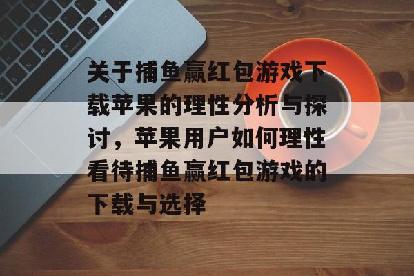 关于捕鱼赢红包游戏下载苹果的理性分析与探讨,苹果用户如何理性看待捕鱼赢红包游戏的下载与选择 关于捕鱼赢红包游戏下载苹果的理性分析与探讨,苹果用户如何理性看待捕鱼赢红包游戏的下载与选择