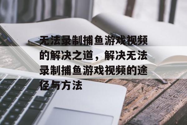 无法录制捕鱼游戏视频的解决之道,解决无法录制捕鱼游戏视频的途径与方法 无法录制捕鱼游戏视频的解决之道,解决无法录制捕鱼游戏视频的途径与方法