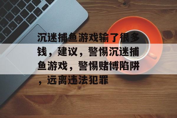 沉迷捕鱼游戏输了很多钱,建议,警惕沉迷捕鱼游戏,警惕赌博陷阱,远离违法犯罪 沉迷捕鱼游戏输了很多钱,建议,警惕沉迷捕鱼游戏,警惕赌博陷阱,远离违法犯罪