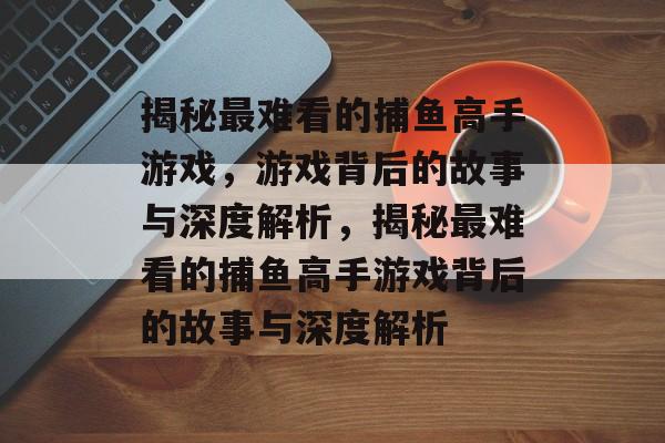 揭秘最难看的捕鱼高手游戏,游戏背后的故事与深度解析,揭秘最难看的捕鱼高手游戏背后的故事与深度解析 揭秘最难看的捕鱼高手游戏,游戏背后的故事与深度解析,揭秘最难看的捕鱼高手游戏背后的故事与深度解析