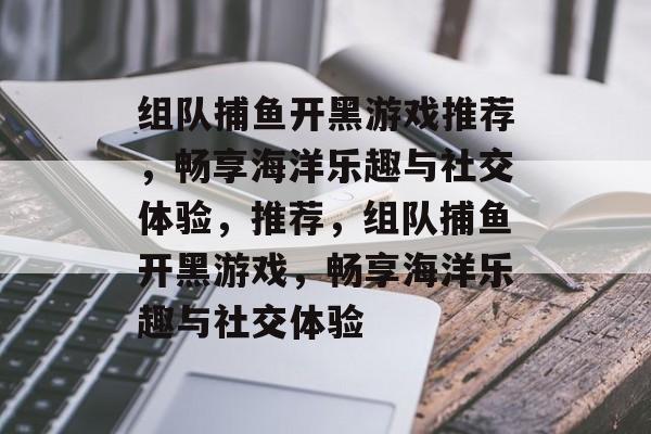 组队捕鱼开黑游戏推荐，畅享海洋乐趣与社交体验，推荐，组队捕鱼开黑游戏，畅享海洋乐趣与社交体验