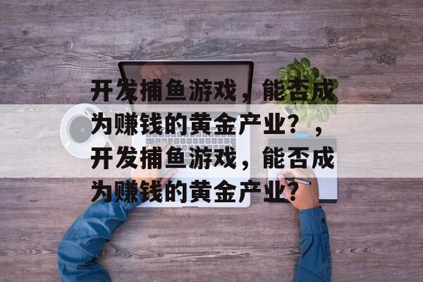 开发捕鱼游戏，能否成为赚钱的黄金产业？，开发捕鱼游戏，能否成为赚钱的黄金产业？