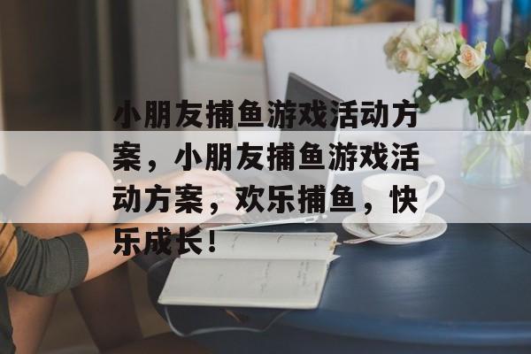 小朋友捕鱼游戏活动方案,小朋友捕鱼游戏活动方案,欢乐捕鱼,快乐成长! 小朋友捕鱼游戏活动方案,小朋友捕鱼游戏活动方案,欢乐捕鱼,快乐成长!