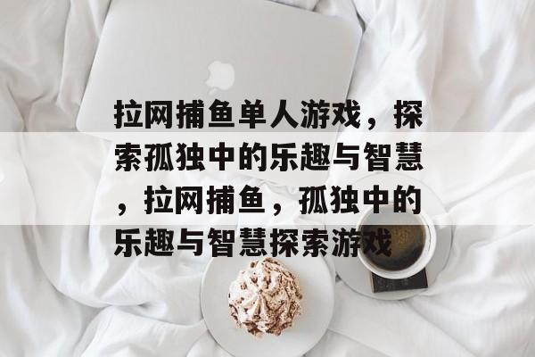 拉网捕鱼单人游戏,探索孤独中的乐趣与智慧,拉网捕鱼,孤独中的乐趣与智慧探索游戏 拉网捕鱼单人游戏,探索孤独中的乐趣与智慧,拉网捕鱼,孤独中的乐趣与智慧探索游戏