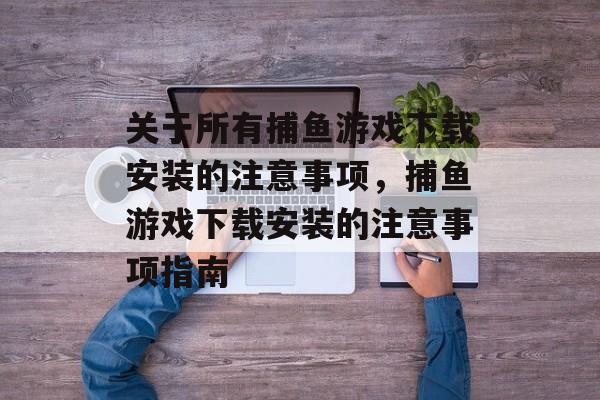 关于所有捕鱼游戏下载安装的注意事项,捕鱼游戏下载安装的注意事项指南 关于所有捕鱼游戏下载安装的注意事项,捕鱼游戏下载安装的注意事项指南
