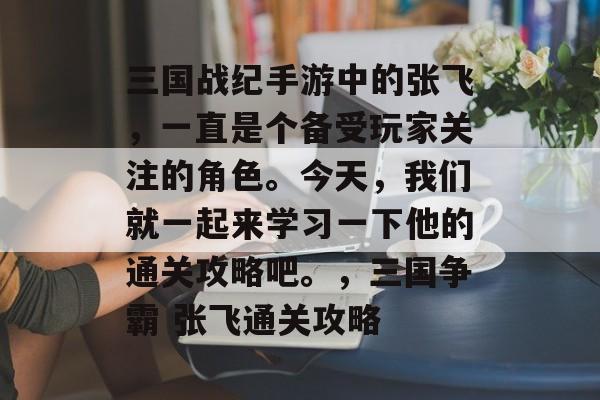 三国战纪手游中的张飞，一直是个备受玩家关注的角色。今天，我们就一起来学习一下他的通关攻略吧。，三国争霸 张飞通关攻略