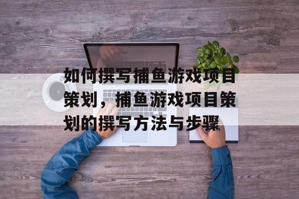 如何撰写捕鱼游戏项目策划，捕鱼游戏项目策划的撰写方法与步骤