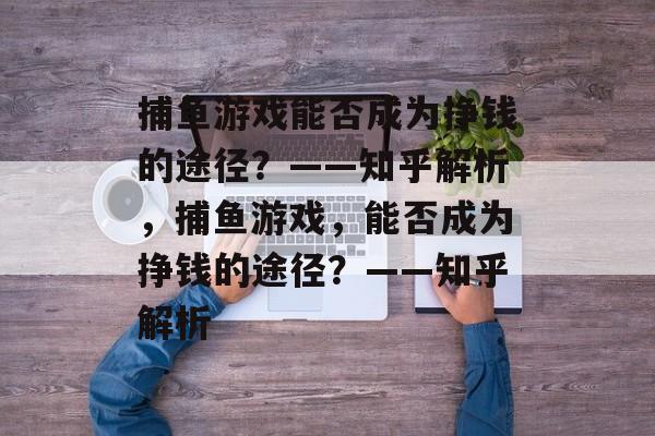 捕鱼游戏能否成为挣钱的途径?——知乎解析,捕鱼游戏,能否成为挣钱的途径?——知乎解析 捕鱼游戏能否成为挣钱的途径?——知乎解析,捕鱼游戏,能否成为挣钱的途径?——知乎解析