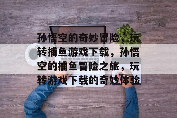 孙悟空的奇妙冒险，玩转捕鱼游戏下载，孙悟空的捕鱼冒险之旅，玩转游戏下载的奇妙体验