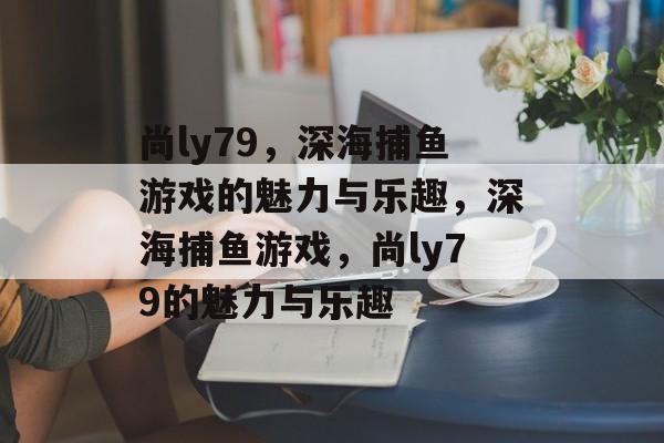 尚ly79，深海捕鱼游戏的魅力与乐趣，深海捕鱼游戏，尚ly79的魅力与乐趣