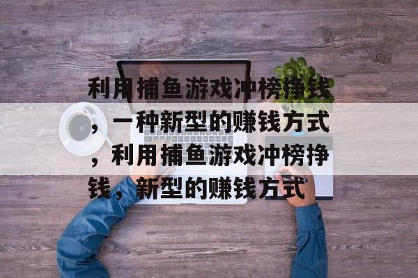 利用捕鱼游戏冲榜挣钱,一种新型的赚钱方式,利用捕鱼游戏冲榜挣钱,新型的赚钱方式 利用捕鱼游戏冲榜挣钱,一种新型的赚钱方式,利用捕鱼游戏冲榜挣钱,新型的赚钱方式