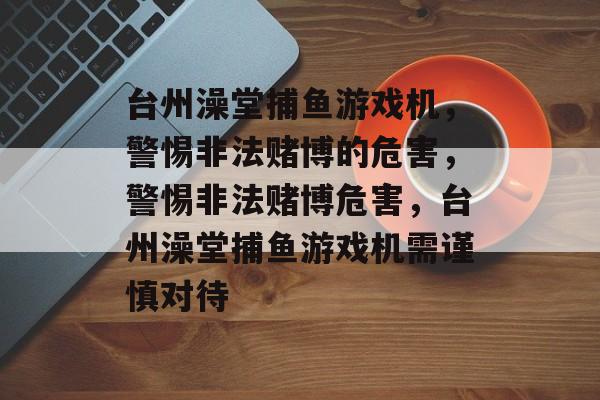 台州澡堂捕鱼游戏机,警惕非法赌博的危害,警惕非法赌博危害,台州澡堂捕鱼游戏机需谨慎对待 台州澡堂捕鱼游戏机,警惕非法赌博的危害,警惕非法赌博危害,台州澡堂捕鱼游戏机需谨慎对待