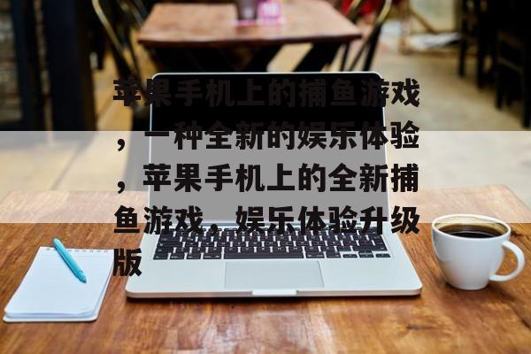 苹果手机上的捕鱼游戏,一种全新的娱乐体验,苹果手机上的全新捕鱼游戏,娱乐体验升级版 苹果手机上的捕鱼游戏,一种全新的娱乐体验,苹果手机上的全新捕鱼游戏,娱乐体验升级版