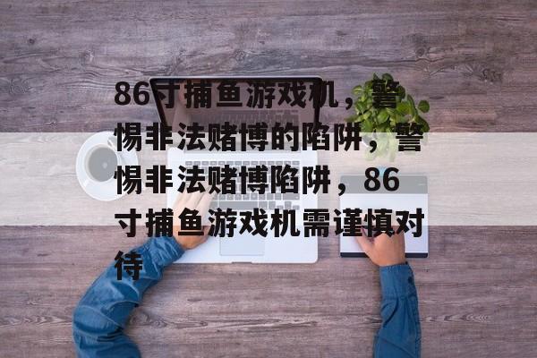 86寸捕鱼游戏机，警惕非法赌博的陷阱，警惕非法赌博陷阱，86寸捕鱼游戏机需谨慎对待