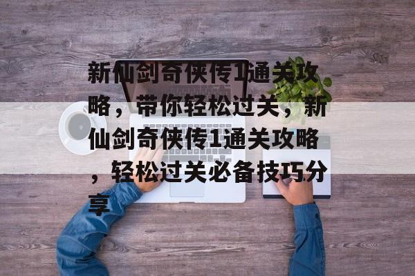 新仙剑奇侠传1通关攻略,带你轻松过关,新仙剑奇侠传1通关攻略,轻松过关必备技巧分享 新仙剑奇侠传1通关攻略,带你轻松过关,新仙剑奇侠传1通关攻略,轻松过关必备技巧分享