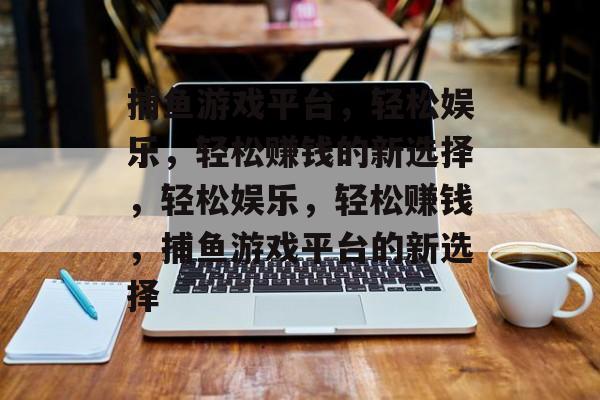 捕鱼游戏平台，轻松娱乐，轻松赚钱的新选择，轻松娱乐，轻松赚钱，捕鱼游戏平台的新选择