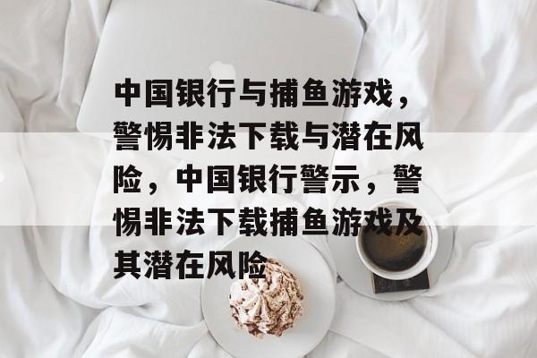 中国银行与捕鱼游戏,警惕非法下载与潜在风险,中国银行警示,警惕非法下载捕鱼游戏及其潜在风险 中国银行与捕鱼游戏,警惕非法下载与潜在风险,中国银行警示,警惕非法下载捕鱼游戏及其潜在风险