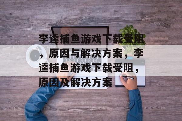 李逵捕鱼游戏下载受阻，原因与解决方案，李逵捕鱼游戏下载受阻，原因及解决方案