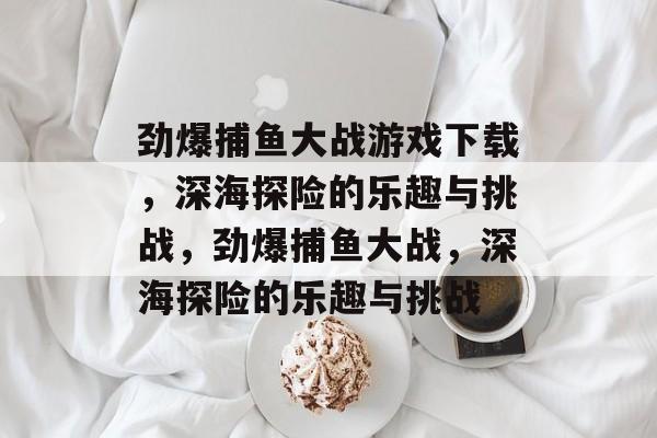 劲爆捕鱼大战游戏下载,深海探险的乐趣与挑战,劲爆捕鱼大战,深海探险的乐趣与挑战 劲爆捕鱼大战游戏下载,深海探险的乐趣与挑战,劲爆捕鱼大战,深海探险的乐趣与挑战