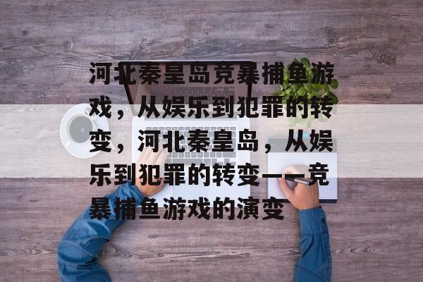河北秦皇岛竞暴捕鱼游戏,从娱乐到犯罪的转变,河北秦皇岛,从娱乐到犯罪的转变——竞暴捕鱼游戏的演变 河北秦皇岛竞暴捕鱼游戏,从娱乐到犯罪的转变,河北秦皇岛,从娱乐到犯罪的转变——竞暴捕鱼游戏的演变