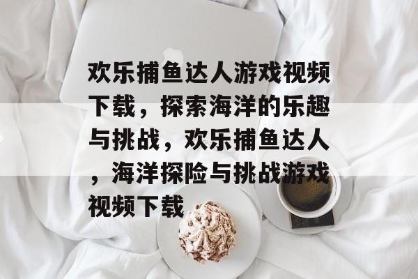 欢乐捕鱼达人游戏视频下载，探索海洋的乐趣与挑战，欢乐捕鱼达人，海洋探险与挑战游戏视频下载